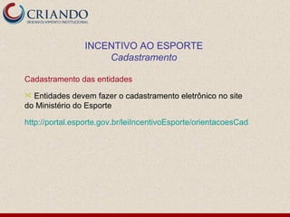Cadastramento das entidades Entidades devem fazer o cadastramento eletrônico no site do Ministério do Esporte http://portal.esporte.gov.br/leiIncentivoEsporte/orientacoesCadastro.jsp INCENTIVO AO ESPORTE Cadastramento 