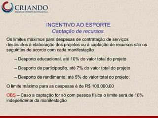 Os limites máximos para despesas de contratação de serviços destinados à elaboração dos projetos ou à captação de recursos são os seguintes de acordo com cada manifestação –  Desporto educacional, até 10% do valor total do projeto –  Desporto de participação, até 7% do valor total do projeto –  Desporto de rendimento, até 5% do valor total do projeto. O limite máximo para as despesas é de R$ 100.000,00 OBS  – Caso a captação for só com pessoa física o limite será de 10% independente da manifestação INCENTIVO AO ESPORTE Captação de recursos   