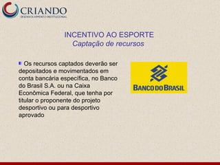 Os recursos captados deverão ser depositados e movimentados em conta bancária específica, no Banco do Brasil S.A. ou na Caixa Econômica Federal, que tenha por titular o proponente do projeto desportivo ou para desportivo aprovado INCENTIVO AO ESPORTE Captação de recursos   