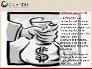 Formas de investimento A  DOAÇÃO  é a transferência definitiva e irreversível de dinheiro ou bens em favor de pessoas físicas ou jurídicas de natureza cultural, sem fins lucrativos, para a execução de programa, projeto ou ação cultural aprovado pelo Ministério da Cultura  O investidor não pode utilizar publicidade nem exigir gratuitamente parte do produto cultural 