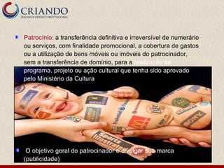 Patrocínio:  a transferência definitiva e irreversível de numerário ou serviços, com finalidade promocional, a cobertura de gastos ou a utilização de bens móveis ou imóveis do patrocinador, sem a transferência de domínio, para a  realização de programa, projeto ou ação cultural que tenha sido aprovado pelo Ministério da Cultura O objetivo geral do patrocinador é divulgar sua marca (publicidade) 
