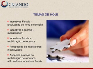 Incentivos Fiscais – localização do tema e conceito Incentivos Federais - modalidades Incentivos fiscais e mobilização de recursos Prospecção de investidores incentivados Aspectos práticos da mobilização de recursos utilizando-se incentivos fiscais TEMAS DE HOJE 