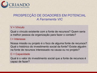 V = Vínculo Qual o vínculo existente com a fonte de recursos? Quem seria a melhor pessoa da organização para fazer o contato? I = Interesse Nossa missão ou projeto é o foco de alguma fonte de recursos? Qual o histórico do investimento social da fonte? Existe alguém na fonte de recursos interessado na causa ou no projeto? C = Capacidade Qual é o valor do investimento social que a fonte de recursos é capaz de fazer? PROSPECÇÃO DE DOADORES EM POTENCIAL A Ferramenta VIC 