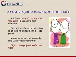 Justifique  “por que”, “para que” e “por quem ”  a campanha será realizada Atende à missão da organização e se encaixa no planejamento a longo prazo Mostre como o dinheiro captado será utilizado (transparência) Diga como o projeto transformará vidas ARGUMENTAÇÃO PARA CAPTAÇÃO DE RECURSOS 