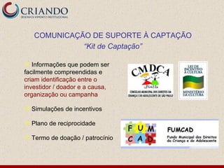 Informações que podem ser facilmente compreendidas e  criam identificação entre o investidor / doador e a causa, organização ou campanha Simulações de incentivos Plano de reciprocidade Termo de doação / patrocínio COMUNICAÇÃO DE SUPORTE À CAPTAÇÃO “ Kit de Captação” 