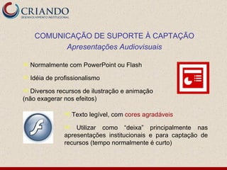 Normalmente com PowerPoint ou Flash Idéia de profissionalismo Diversos recursos de ilustração e animação (não exagerar nos efeitos) COMUNICAÇÃO DE SUPORTE À CAPTAÇÃO Apresentações Audiovisuais Texto legível, com  cores   agradáveis Utilizar como “deixa” principalmente nas apresentações institucionais e para captação de recursos (tempo normalmente é curto) 