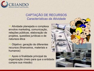 Atividade planejada e complexa envolve marketing, comunicação, relações públicas, elaboração de projetos, questões jurídicas e de natureza ética Objetivo: geração de diferentes recursos (financeiros, materiais e humanos) Apoio à finalidade principal da organização (meio para que a entidade cumpra sua missão) CAPTAÇÃO DE RECURSOS Características da Atividade 
