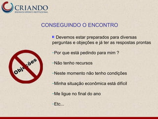 Devemos estar preparados para diversas perguntas e objeções e já ter as respostas prontas Por que está pedindo para mim ? Não tenho recursos Neste momento não tenho condições  Minha situação econômica está difícil Me ligue no final do ano Etc...  CONSEGUINDO O ENCONTRO 