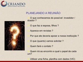 O que conhecemos do possível  investidor / doador ?  O que faz a esposa, filhos ? Aparece em revistas ? Por que ele deveria apoiar a nossa instituição ? O que (quanto) vamos solicitar ?  Quem fará o contato ? Quem irá ao encontro e qual o papel de cada um?  Utilizar uma ficha, planilha com dados (VIC) PLANEJANDO A REUNIÃO 