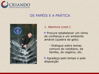 1. Abertura (cont.)  Procure estabelecer um clima de confiança e um ambiente amável  (quebra de gelo) Dialogue sobre temas comuns do cotidiano, da família, do negócio, etc. Agradeça pelo tempo e pela disposição OS PAPÉIS E A PRÁTICA 