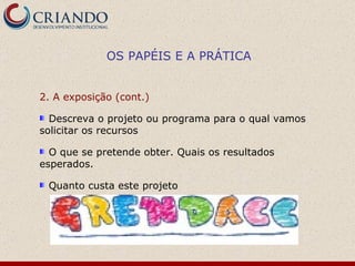 2. A exposição (cont.)  Descreva o projeto ou programa para o qual vamos solicitar os recursos O que se pretende obter. Quais os resultados esperados. Quanto custa este projeto  OS PAPÉIS E A PRÁTICA 