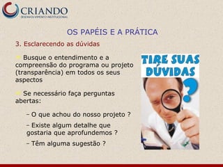 3. Esclarecendo as dúvidas  Busque o entendimento e a compreensão do programa ou projeto (transparência) em todos os seus aspectos Se necessário faça perguntas abertas: O que achou do nosso projeto ? Existe algum detalhe que gostaria que aprofundemos ? Têm alguma sugestão ? OS PAPÉIS E A PRÁTICA 