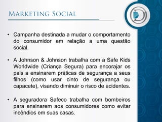 • Campanha destinada a mudar o comportamento
do consumidor em relação a uma questão
social.
• A Johnson & Johnson trabalha com a Safe Kids
Worldwide (Criança Segura) para encorajar os
pais a ensinarem práticas de segurança a seus
filhos (como usar cinto de segurança ou
capacete), visando diminuir o risco de acidentes.
• A seguradora Safeco trabalha com bombeiros
para ensinarem aos consumidores como evitar
incêndios em suas casas.
 