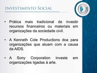 • Prática mais tradicional de investir
recursos financeiros ou materiais em
organizações da sociedade civil.
• A Kenneth Cole Productions doa para
organizações que atuam com a causa
da AIDS.
• A Sony Corporation investe em
organizações ligadas à arte.
 