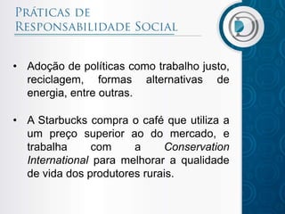 • Adoção de políticas como trabalho justo,
reciclagem, formas alternativas de
energia, entre outras.
• A Starbucks compra o café que utiliza a
um preço superior ao do mercado, e
trabalha com a Conservation
International para melhorar a qualidade
de vida dos produtores rurais.
 