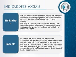 •Em que medida os resultados do projeto, em termos de
benefícios ou mudanças gerados, estão incorporados
de modo permanente à realidade da população
atingida;
•Por exemplo, se um grupo mantém no tempo novos
comportamentos e atitudes ou se a assessoria a um
grupo permitiu que ele se mantenha por iniciativa e
motivação própria;
Efetividad
e
•Mudanças em outras áreas não diretamente
trabalhadas pelo projeto, em virtude de seus resultados,
demonstrando seu poder de influência e irradiação;
•Por exemplo, se um programa de orientação de saúde
gerou na população ações de reivindicação e
negociação com a prefeitura para obras de saneamento
básico na comunidade;
Impacto
 