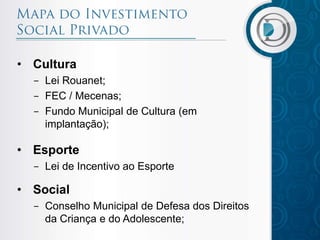 • Cultura
- Lei Rouanet;
- FEC / Mecenas;
- Fundo Municipal de Cultura (em
implantação);
• Esporte
- Lei de Incentivo ao Esporte
• Social
- Conselho Municipal de Defesa dos Direitos
da Criança e do Adolescente;
 