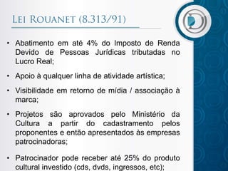 • Abatimento em até 4% do Imposto de Renda
Devido de Pessoas Jurídicas tributadas no
Lucro Real;
• Apoio à qualquer linha de atividade artística;
• Visibilidade em retorno de mídia / associação à
marca;
• Projetos são aprovados pelo Ministério da
Cultura a partir do cadastramento pelos
proponentes e então apresentados às empresas
patrocinadoras;
• Patrocinador pode receber até 25% do produto
cultural investido (cds, dvds, ingressos, etc);
 