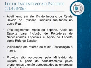 • Abatimento em até 1% do Imposto de Renda
Devido de Pessoas Jurídicas tributadas no
Lucro Real;
• Três segmentos: Apoio ao Esporte, Apoio ao
Esporte para Inclusão de Portadores de
Necessidades Especiais e Apoio ao Esporte
como Reforço Escolar;
• Visibilidade em retorno de mídia / associação à
marca;
• Projetos são aprovados pelo Ministério da
Cultura a partir do cadastramento pelos
proponentes e então apresentados às empresas
 