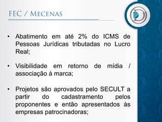 • Abatimento em até 2% do ICMS de
Pessoas Jurídicas tributadas no Lucro
Real;
• Visibilidade em retorno de mídia /
associação à marca;
• Projetos são aprovados pelo SECULT a
partir do cadastramento pelos
proponentes e então apresentados às
empresas patrocinadoras;
 