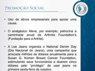 • Uso de ativos empresariais para apoiar uma
causa.
• O analgésico Aleve, por exemplo, patrocina a
caminhada anual da Arthritis Foundation’s
(Fundação para a Artrite).
• A Lee Jeans organiza o National Denim Day
(Dia Nacional do Jeans), uma campanha que
arrecada milhões de dólares anualmente para a
Susan G. Komen Breast Cancer Foundation,
estimulando seus funcionários a doarem cinco
dólares pelo “privilégio” de usar jeans na
primeira sexta-feira de outubro.
 