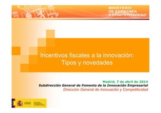 Incentivos fiscales a la innovación:
Tipos y novedades
Madrid, 7 de abril de 2014
Subdirección General de Fomento de la Innovación Empresarial
Dirección General de Innovación y Competitividad
 