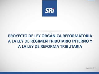 Agosto, 2016
PROYECTO DE LEY ORGÁNICA REFORMATORIA
A LA LEY DE RÉGIMEN TRIBUTARIO INTERNO Y
A LA LEY DE REFORMA TRIBUTARIA
 