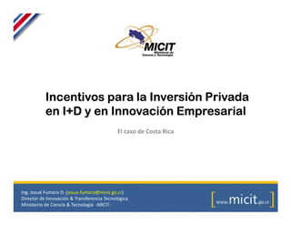 Incentivos para la Inversión Privada
           en I+D y en Innovación Empresarial
                                             El caso de Costa Rica




Ing. Josué Fumero D. (josue.fumero@micit.go.cr)
Director de Innovación & Transferencia Tecnológica
Ministerio de Ciencia & Tecnología -MICIT-
 