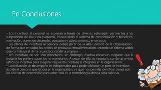 En Conclusiones
• Los incentivos al personal se expresan a través de diversas estrategias pertinentes a los
subprocesos de Recursos Humanos, involucrando el sistema de compensación y beneficios,
motivación, planes de desarrollo, educación y adiestramiento, entre otros.
• Los planes de incentivos al personal deben partir de la Alta Gerencia de la Organización ,
de forma que en todos los niveles se produzca retroalimentación, creando un sistema afable
que contribuya al clima organizacional de la empresa.
• Los incentivos no son sólo monetarios, sin embargo, muchas encuestas aseguran que la
mayoría los prefiere sobre los no monetarios. A pesar de ello, es necesario combinar ambos
estilos de incentivo para asegurar respuestas positivas e integrales en la organización.
• La evaluación de desempeño es indispensable para poder elaborar un plan de incentivos
acorde al personal que labora en la organización, ya que nos permite identificar cuales son
las brechas de desempeño para saber cuál es la metodología idónea para cubrirlas.
 