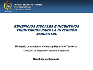 BENEFICIOS FISCALES E INCENTIVOS TRIBUTARIOS PARA LA INVERSIÓN AMBIENTAL Ministerio de Ambiente, Vivienda y Desarrollo Territorial Dirección de Desarrollo Sectorial Sostenible República de Colombia 