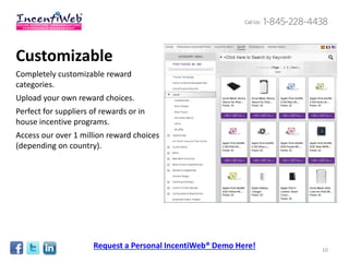 Customizable
Completely customizable reward
categories.
Upload your own reward choices.
Perfect for suppliers of rewards or in
house incentive programs.
Access our over 1 million reward choices
(depending on country).




                      Request a Personal IncentiWeb® Demo Here!   10
 