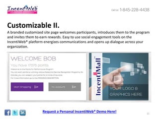 Customizable II.
A branded customized site page welcomes participants, introduces them to the program
and invites them to earn rewards. Easy to use social engagement tools on the
IncentiWeb® platform energizes communications and opens up dialogue across your
organization.




                    Request a Personal IncentiWeb® Demo Here!                     11
 