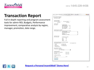 Transaction Report
Full in-depth reporting and program assessment
tools for admin ROI, Budgets, Performance
improvement, comparative analysis by region,
manager, promotion, date range.




                    Request a Personal IncentiWeb® Demo Here!   12
 