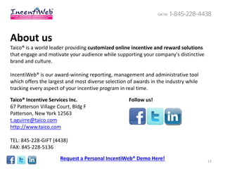 About us
Taico® is a world leader providing customized online incentive and reward solutions
that engage and motivate your audience while supporting your company's distinctive
brand and culture.

IncentiWeb® is our award-winning reporting, management and administrative tool
which offers the largest and most diverse selection of awards in the industry while
tracking every aspect of your incentive program in real time.

Taico® Incentive Services Inc.                      Follow us!
67 Patterson Village Court, Bldg F
Patterson, New York 12563
t.aguirre@taico.com
http://www.taico.com

TEL: 845-228-GIFT (4438)
FAX: 845-228-5136
                      Request a Personal IncentiWeb® Demo Here!                       13
 