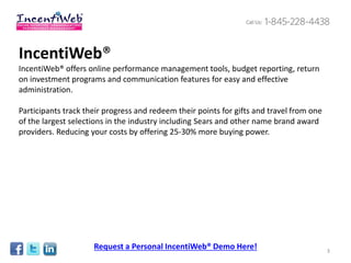 IncentiWeb®
IncentiWeb® offers online performance management tools, budget reporting, return
on investment programs and communication features for easy and effective
administration.

Participants track their progress and redeem their points for gifts and travel from one
of the largest selections in the industry including Sears and other name brand award
providers. Reducing your costs by offering 25-30% more buying power.




                     Request a Personal IncentiWeb® Demo Here!                            3
 