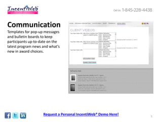 Communication
Templates for pop-up messages
and bulletin boards to keep
participants up-to-date on the
latest program news and what’s
new in award choices.




                    Request a Personal IncentiWeb® Demo Here!   5
 