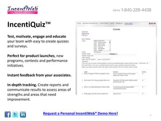 IncentiQuiz™
Test, motivate, engage and educate
your team with easy to create quizzes
and surveys.

Perfect for product launches, new
programs, contests and performance
initiatives.

Instant feedback from your associates.

In-depth tracking. Create reports and
communicate results to assess areas of
strengths and areas that need
improvement.


                     Request a Personal IncentiWeb® Demo Here!   7
 