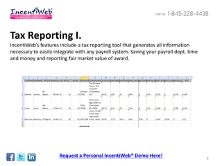 Tax Reporting I.
IncentiWeb’s features include a tax reporting tool that generates all information
necessary to easily integrate with any payroll system. Saving your payroll dept. time
and money and reporting fair market value of award.




                      Request a Personal IncentiWeb® Demo Here!                         8
 