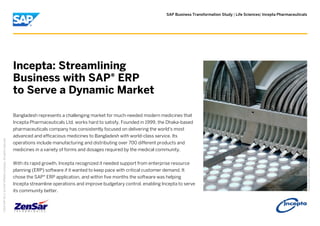 SAP Business Transformation Study | Life Sciences| Incepta Pharmaceuticals
PictureCredit|Usedwithpermission.
Incepta: Streamlining
Business with SAP® ERP
to Serve a Dynamic Market
Bangladesh represents a challenging market for much-needed modern medicines that
Incepta Pharmaceuticals Ltd. works hard to satisfy. Founded in 1999, the Dhaka-based
pharmaceuticals company has consistently focused on delivering the world's most
advanced and efficacious medicines to Bangladesh with world-class service. Its
operations include manufacturing and distributing over 700 different products and
medicines in a variety of forms and dosages required by the medical community.
With its rapid growth, Incepta recognized it needed support from enterprise resource
planning (ERP) software if it wanted to keep pace with critical customer demand. It
chose the SAP® ERP application, and within five months the software was helping
Incepta streamline operations and improve budgetary control, enabling Incepta to serve
its community better.
©
2014SAPSEoranSAPaffiliatecompany.Allrightsreserved.
 