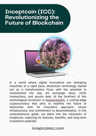 In a world where digital innovations are reshaping
industries at a rapid pace, blockchain technology stands
out as a transformative force with the potential to
revolutionize the way we exchange value, verify
transactions, and secure data. At the forefront of this
technological revolution is InceptcoinICC, a cutting-edge
cryptocurrency that aims to redefine the future of
blockchain with its innovative approach, robust
infrastructure, and commitment to decentralization. In this
comprehensive guide, we delve into the intricacies of
Inceptcoin, exploring its features, benefits, and long-term
investment potential.
Inceptcoin (ICC):
Revolutionizing the
Future of Blockchain
inceptcoinicc.com
 