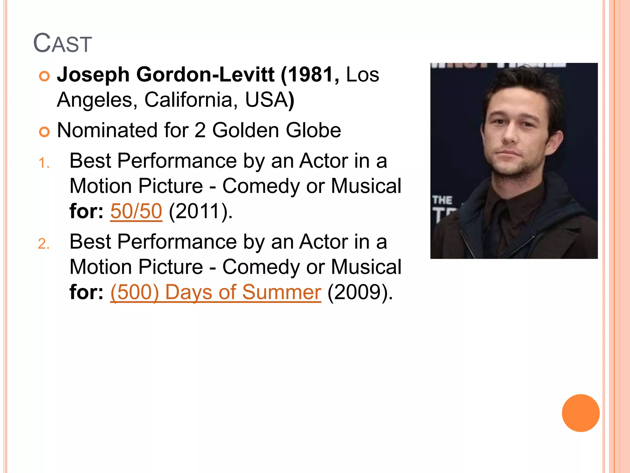 CAST
 Joseph Gordon-Levitt (1981, Los
  Angeles, California, USA)
 Nominated for 2 Golden Globe

1. Best Performance by an Actor in a
   Motion Picture - Comedy or Musical
   for: 50/50 (2011).
2. Best Performance by an Actor in a
   Motion Picture - Comedy or Musical
   for: (500) Days of Summer (2009).
 