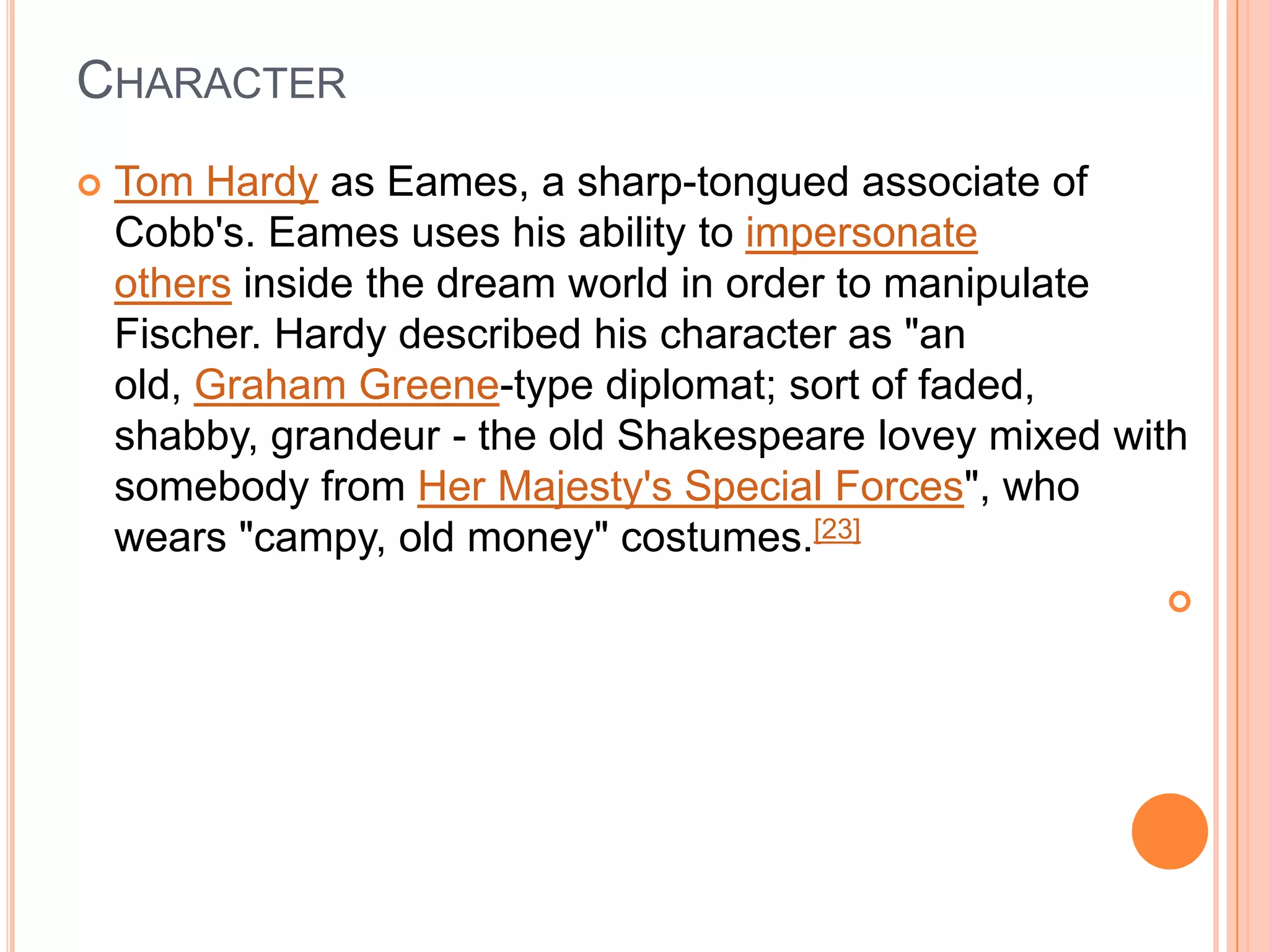 CHARACTER
   Tom Hardy as Eames, a sharp-tongued associate of
    Cobb's. Eames uses his ability to impersonate
    others inside the dream world in order to manipulate
    Fischer. Hardy described his character as "an
    old, Graham Greene-type diplomat; sort of faded,
    shabby, grandeur - the old Shakespeare lovey mixed with
    somebody from Her Majesty's Special Forces", who
    wears "campy, old money" costumes.[23]
                                                         
 