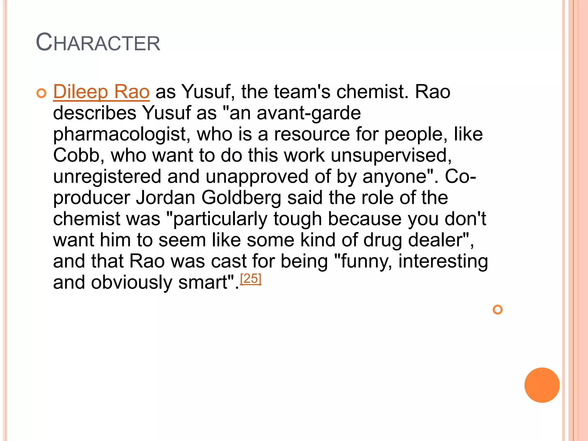 CHARACTER
   Dileep Rao as Yusuf, the team's chemist. Rao
    describes Yusuf as "an avant-garde
    pharmacologist, who is a resource for people, like
    Cobb, who want to do this work unsupervised,
    unregistered and unapproved of by anyone". Co-
    producer Jordan Goldberg said the role of the
    chemist was "particularly tough because you don't
    want him to seem like some kind of drug dealer",
    and that Rao was cast for being "funny, interesting
    and obviously smart".[25]
                                                          
 