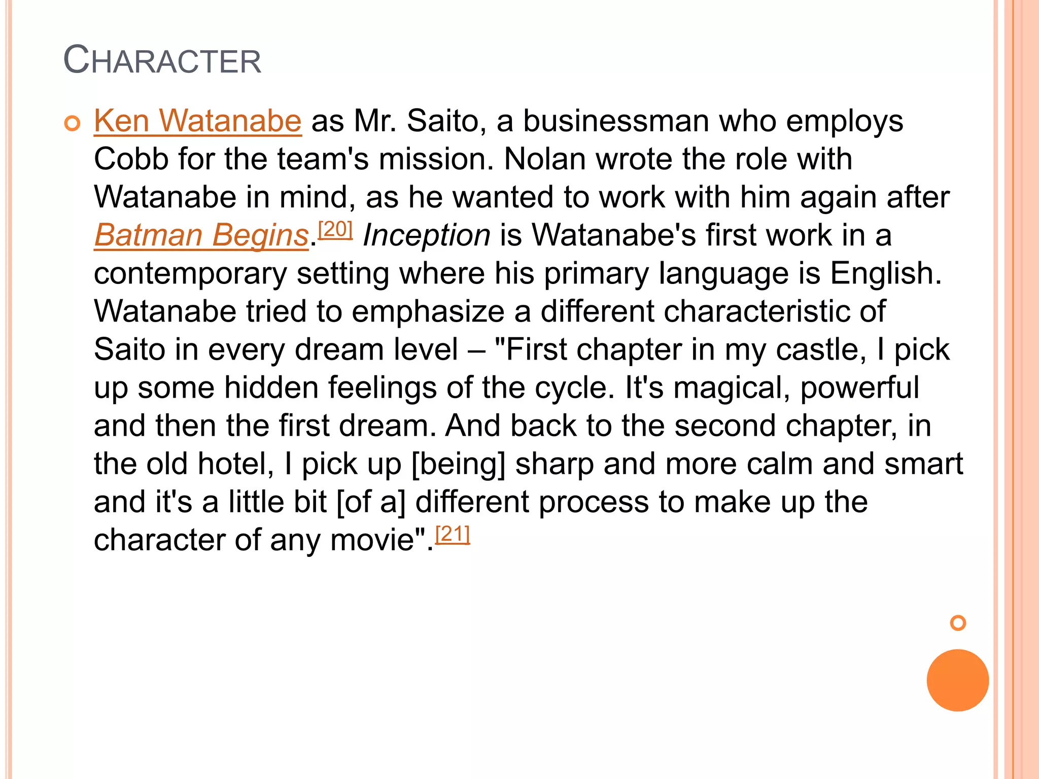 CHARACTER
   Ken Watanabe as Mr. Saito, a businessman who employs
    Cobb for the team's mission. Nolan wrote the role with
    Watanabe in mind, as he wanted to work with him again after
    Batman Begins.[20] Inception is Watanabe's first work in a
    contemporary setting where his primary language is English.
    Watanabe tried to emphasize a different characteristic of
    Saito in every dream level – "First chapter in my castle, I pick
    up some hidden feelings of the cycle. It's magical, powerful
    and then the first dream. And back to the second chapter, in
    the old hotel, I pick up [being] sharp and more calm and smart
    and it's a little bit [of a] different process to make up the
    character of any movie".[21]

                                                                  
 