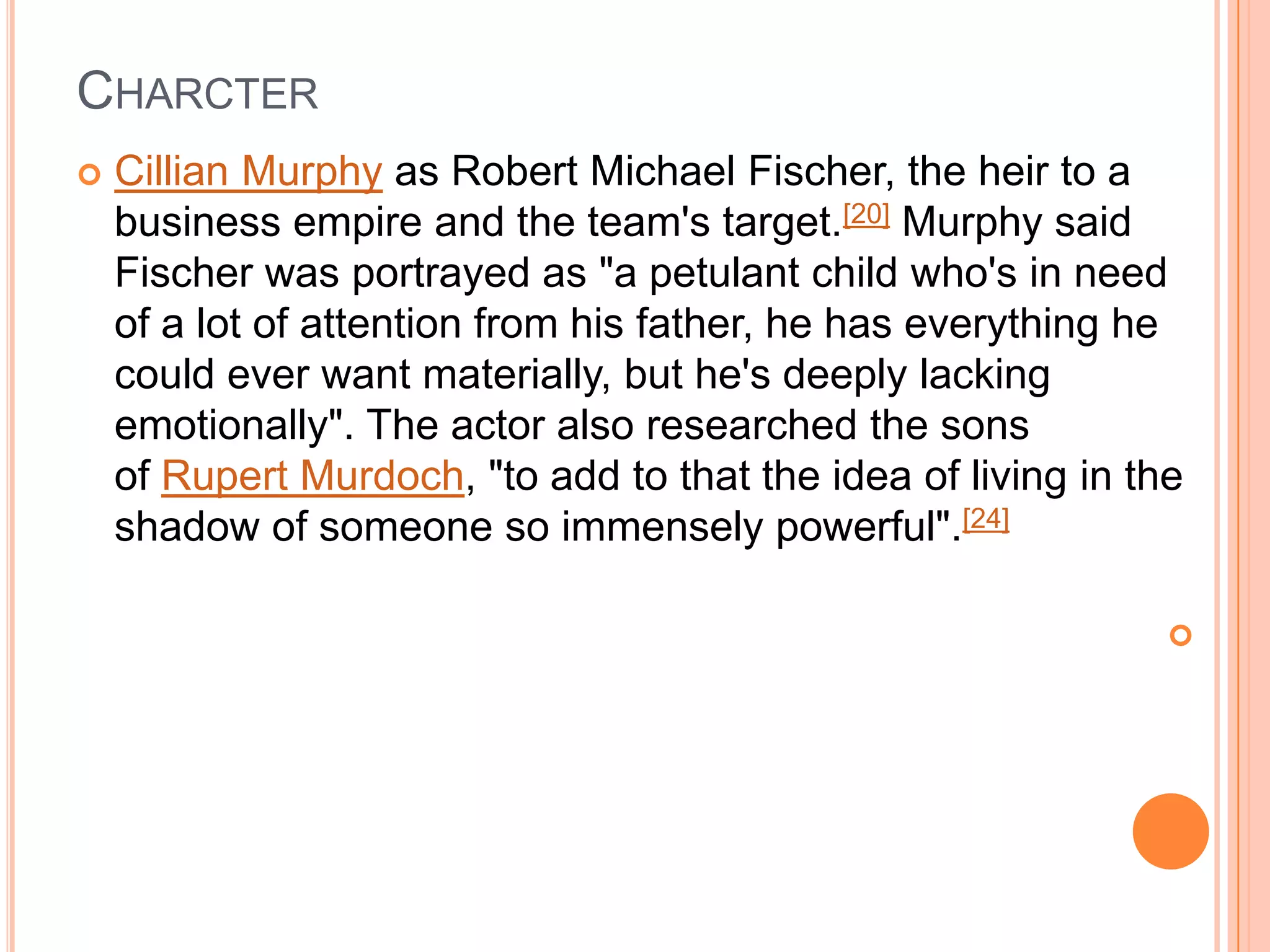 CHARCTER
   Cillian Murphy as Robert Michael Fischer, the heir to a
    business empire and the team's target.[20] Murphy said
    Fischer was portrayed as "a petulant child who's in need
    of a lot of attention from his father, he has everything he
    could ever want materially, but he's deeply lacking
    emotionally". The actor also researched the sons
    of Rupert Murdoch, "to add to that the idea of living in the
    shadow of someone so immensely powerful".[24]

                                                               
 