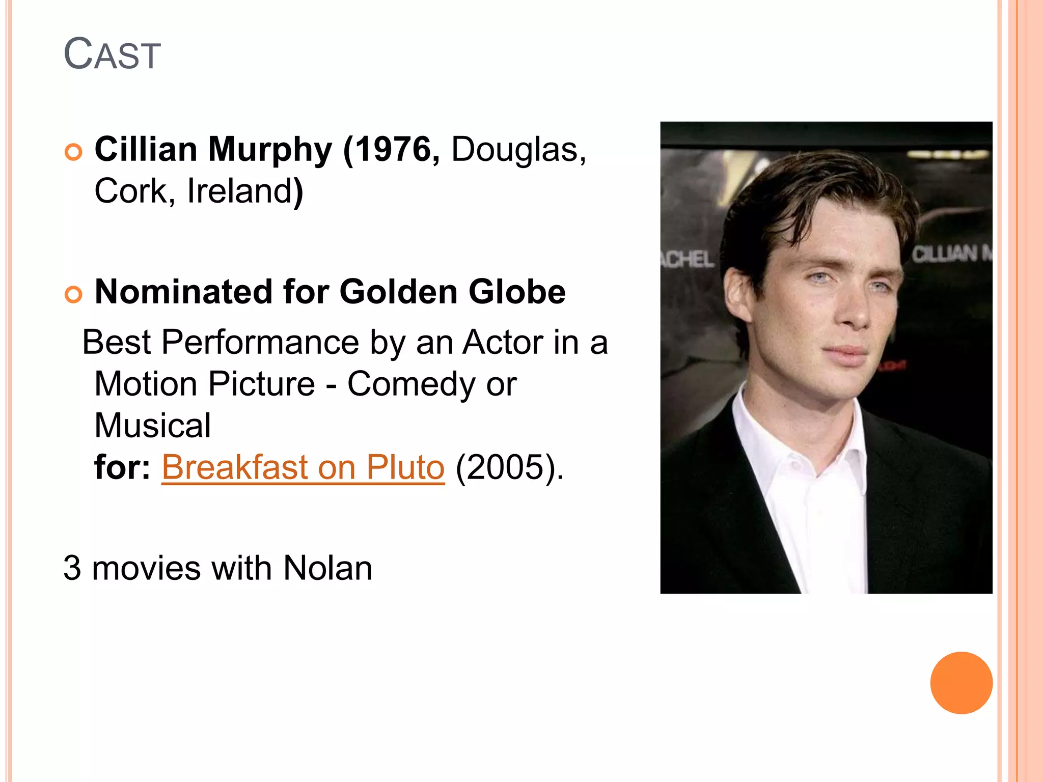 CAST

   Cillian Murphy (1976, Douglas,
    Cork, Ireland)

 Nominated for Golden Globe
 Best Performance by an Actor in a
  Motion Picture - Comedy or
  Musical
  for: Breakfast on Pluto (2005).

3 movies with Nolan
 