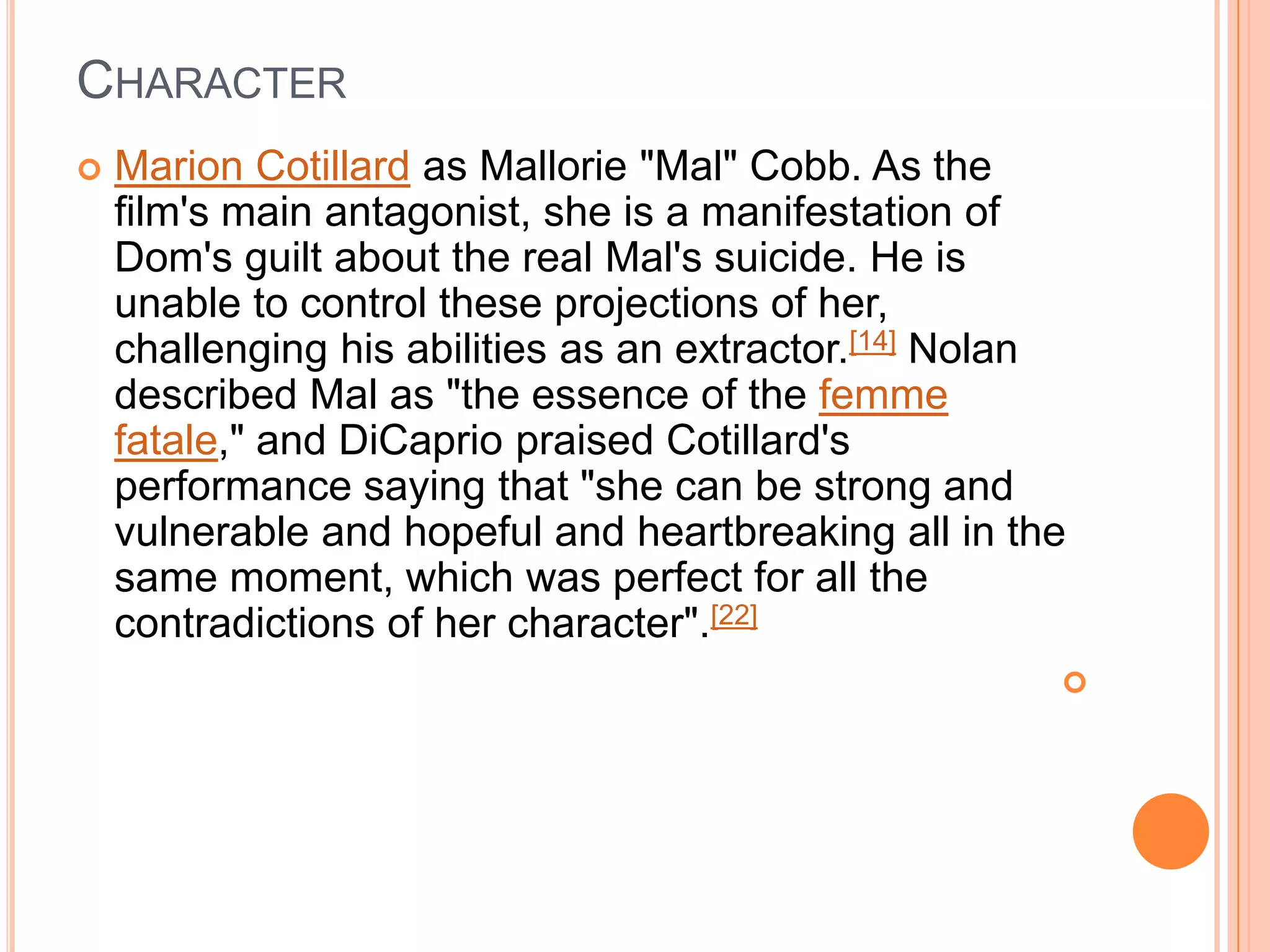CHARACTER
   Marion Cotillard as Mallorie "Mal" Cobb. As the
    film's main antagonist, she is a manifestation of
    Dom's guilt about the real Mal's suicide. He is
    unable to control these projections of her,
    challenging his abilities as an extractor.[14] Nolan
    described Mal as "the essence of the femme
    fatale," and DiCaprio praised Cotillard's
    performance saying that "she can be strong and
    vulnerable and hopeful and heartbreaking all in the
    same moment, which was perfect for all the
    contradictions of her character".[22]
                                                       
 