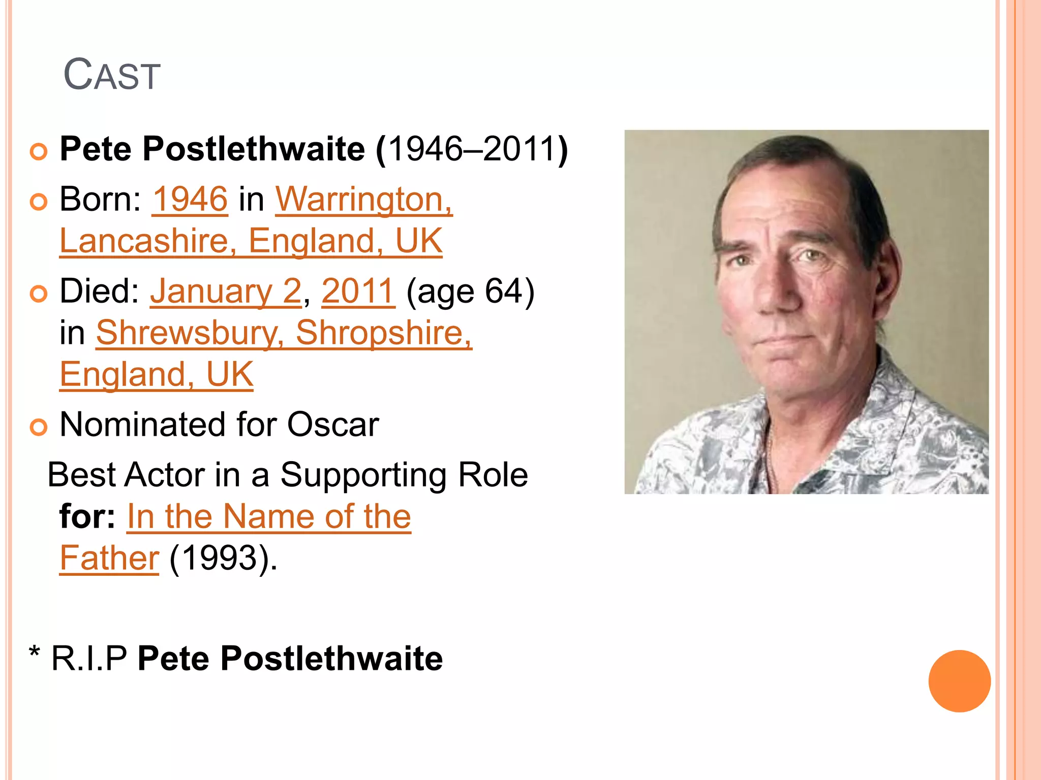 CAST
 Pete Postlethwaite (1946–2011)
 Born: 1946 in Warrington,
  Lancashire, England, UK
 Died: January 2, 2011 (age 64)
  in Shrewsbury, Shropshire,
  England, UK
 Nominated for Oscar

 Best Actor in a Supporting Role
  for: In the Name of the
  Father (1993).

* R.I.P Pete Postlethwaite
 