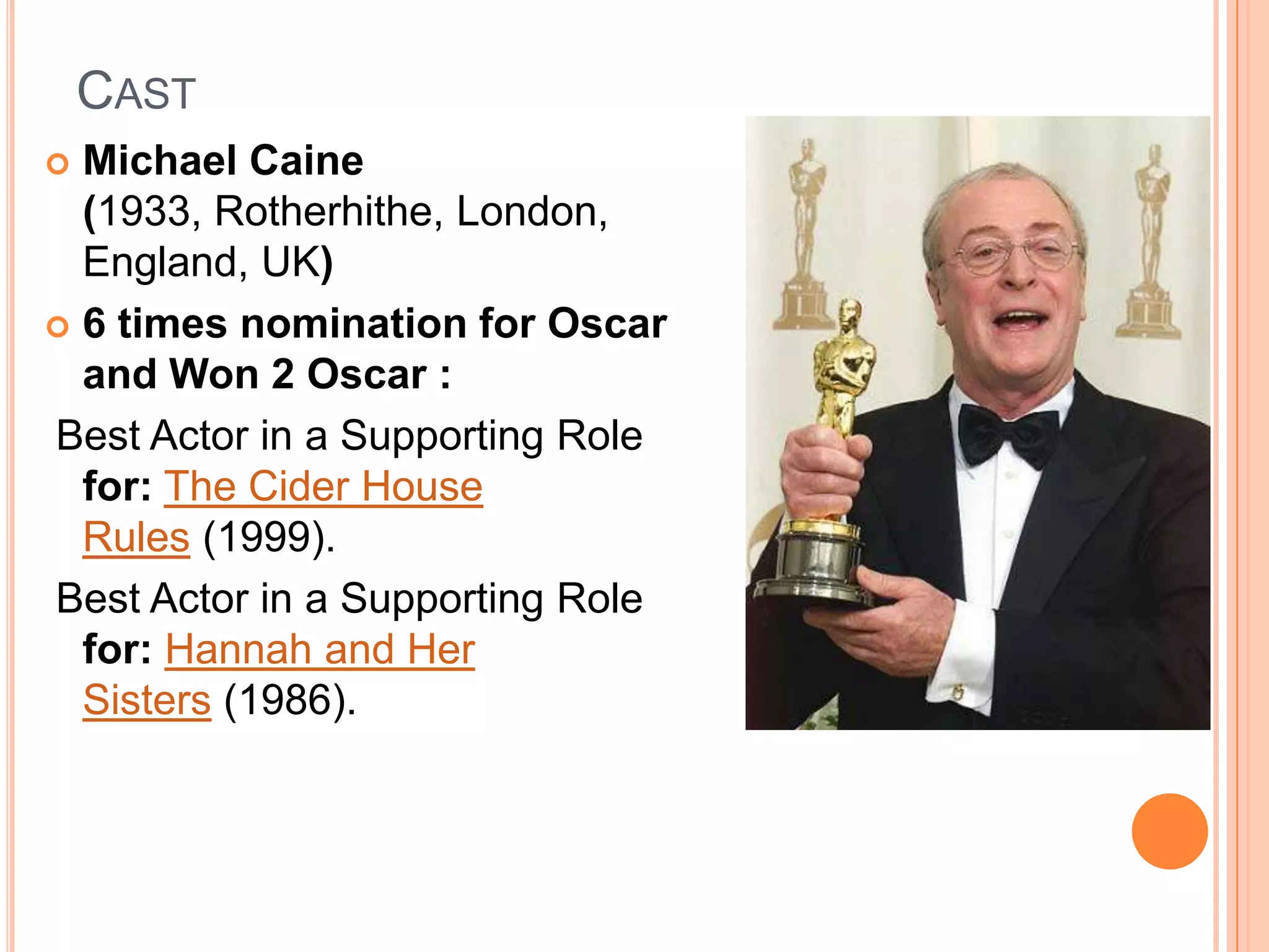 CAST
 Michael Caine
  (1933, Rotherhithe, London,
  England, UK)
 6 times nomination for Oscar
  and Won 2 Oscar :
Best Actor in a Supporting Role
  for: The Cider House
  Rules (1999).
Best Actor in a Supporting Role
  for: Hannah and Her
  Sisters (1986).
 