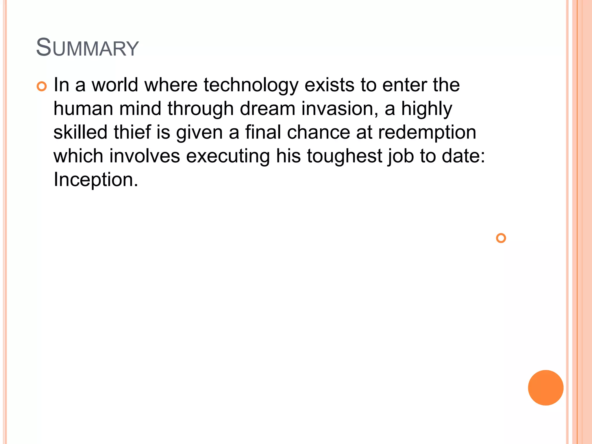 SUMMARY
   In a world where technology exists to enter the
    human mind through dream invasion, a highly
    skilled thief is given a final chance at redemption
    which involves executing his toughest job to date:
    Inception.

                                                          
 